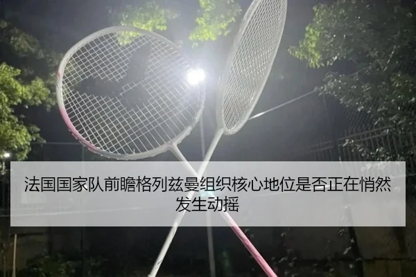 法国国家队前瞻格列兹曼组织核心地位是否正在悄然发生动摇