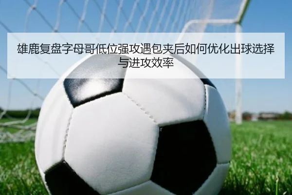 雄鹿复盘字母哥低位强攻遇包夹后如何优化出球选择与进攻效率