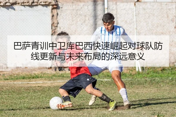 巴萨青训中卫库巴西快速崛起对球队防线更新与未来布局的深远意义