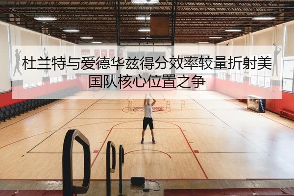 杜兰特与爱德华兹得分效率较量折射美国队核心位置之争